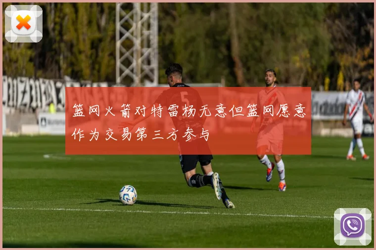 篮网火箭对特雷杨无意但篮网愿意作为交易第三方参与