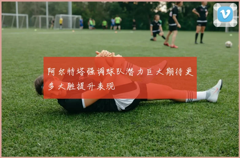 阿尔特塔强调球队潜力巨大期待更多大胜提升表现