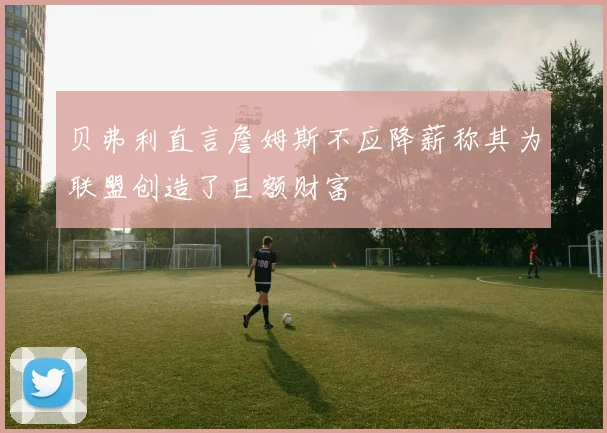 贝弗利直言詹姆斯不应降薪称其为联盟创造了巨额财富