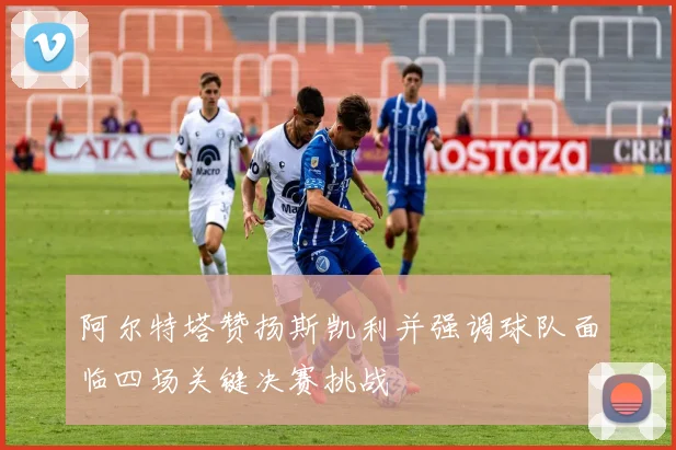 阿尔特塔赞扬斯凯利并强调球队面临四场关键决赛挑战