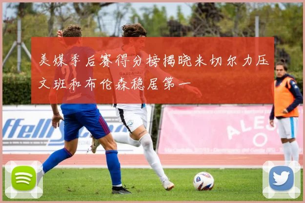 美媒季后赛得分榜揭晓米切尔力压文班和布伦森稳居第一