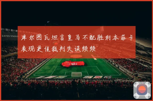 库尔图瓦坦言皇马不配胜利本菲卡表现更佳裁判失误频频
