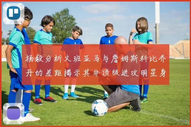 杨毅分析文班亚马与詹姆斯科比乔丹的差距揭示其非顶级进攻明星身份