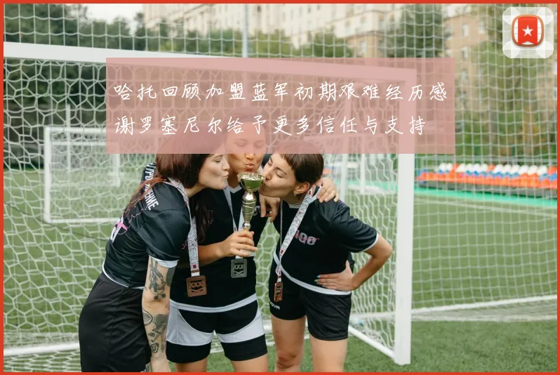 哈托回顾加盟蓝军初期艰难经历感谢罗塞尼尔给予更多信任与支持