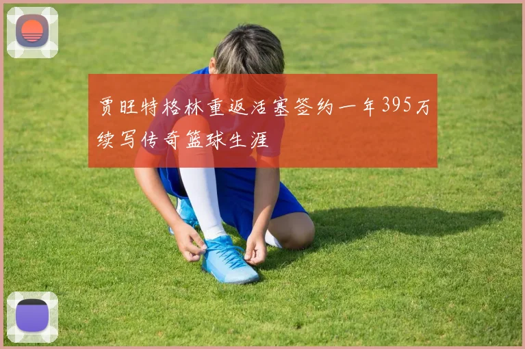 贾旺特格林重返活塞签约一年395万续写传奇篮球生涯