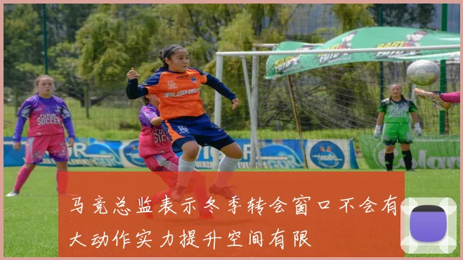 马竞总监表示冬季转会窗口不会有大动作实力提升空间有限