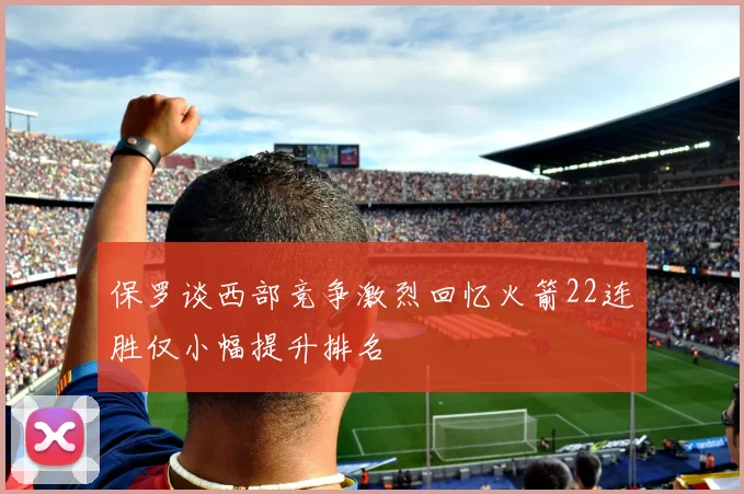 保罗谈西部竞争激烈回忆火箭22连胜仅小幅提升排名