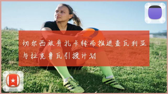 切尔西放弃扎卡转而推进查瓦利亚与拉克鲁瓦引援计划