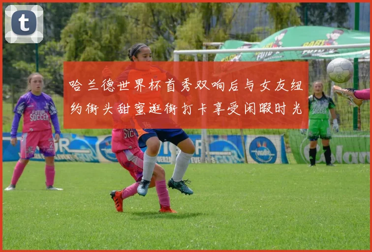 哈兰德世界杯首秀双响后与女友纽约街头甜蜜逛街打卡享受闲暇时光