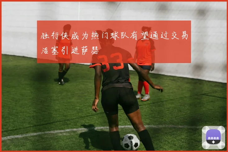 独行侠成为热门球队有望通过交易活塞引进萨瑟