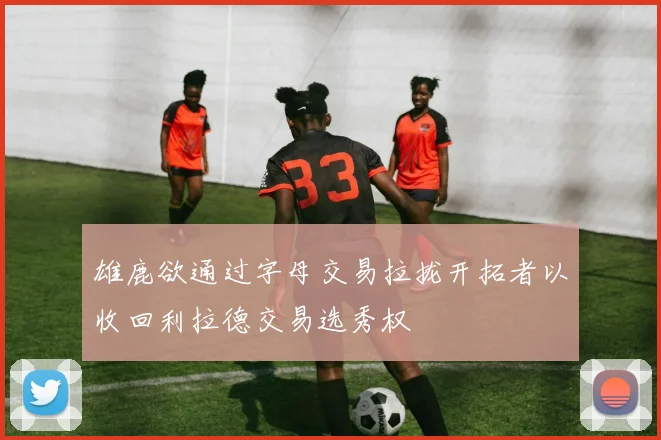 雄鹿欲通过字母交易拉拢开拓者以收回利拉德交易选秀权