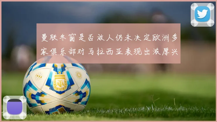 曼联冬窗是否放人仍未决定欧洲多家俱乐部对马拉西亚表现出浓厚兴趣