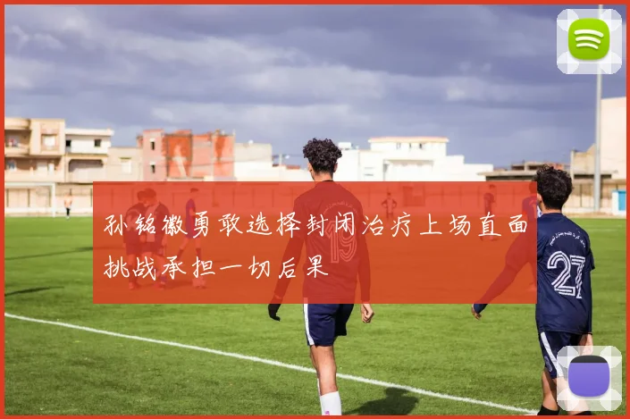 孙铭徽勇敢选择封闭治疗上场直面挑战承担一切后果