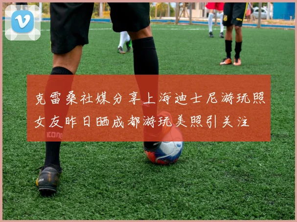 克雷桑社媒分享上海迪士尼游玩照女友昨日晒成都游玩美照引关注
