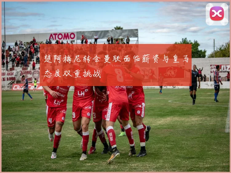 楚阿梅尼转会曼联面临薪资与皇马态度双重挑战