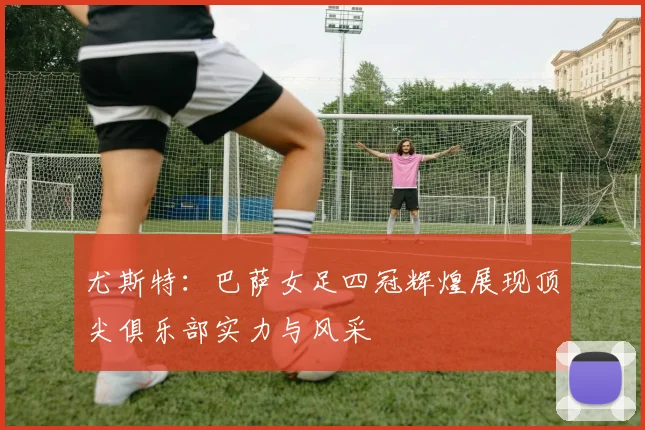 尤斯特：巴萨女足四冠辉煌展现顶尖俱乐部实力与风采