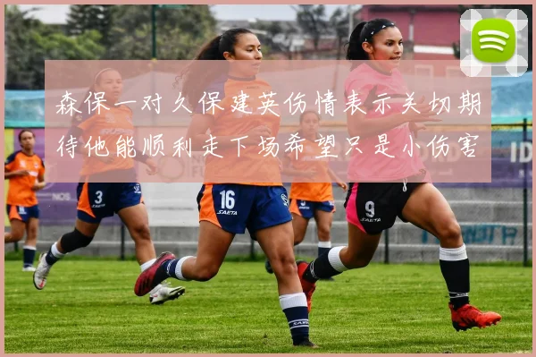 森保一对久保建英伤情表示关切期待他能顺利走下场希望只是小伤害