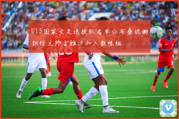 U15国家女足选拔队名单公布桑妮娜担任主帅古雅沙加入教练组