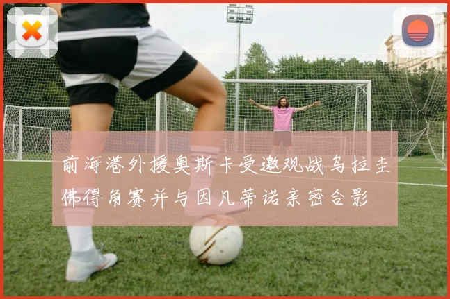 前海港外援奥斯卡受邀观战乌拉圭佛得角赛并与因凡蒂诺亲密合影