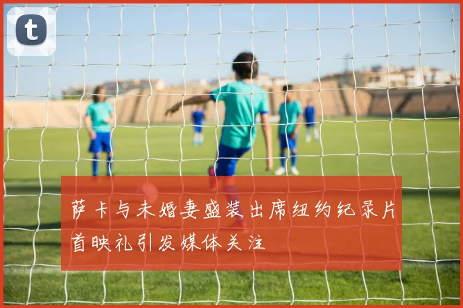 萨卡与未婚妻盛装出席纽约纪录片首映礼引发媒体关注