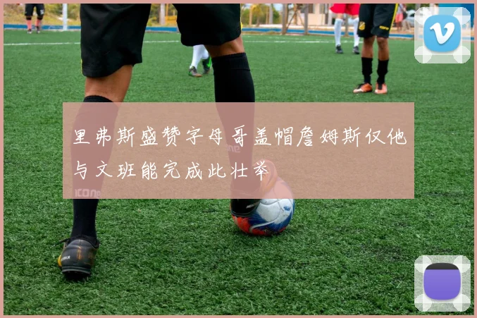 里弗斯盛赞字母哥盖帽詹姆斯仅他与文班能完成此壮举
