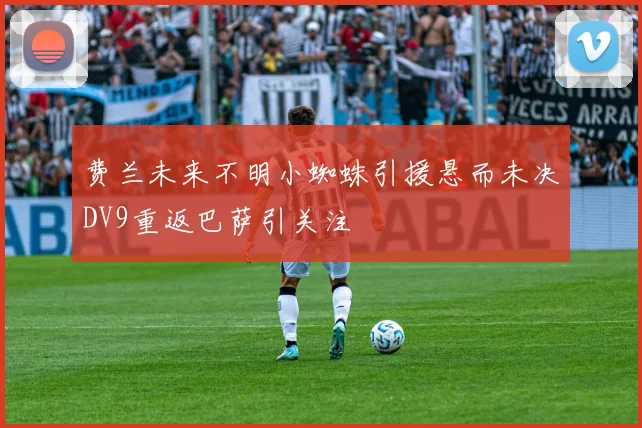 费兰未来不明小蜘蛛引援悬而未决DV9重返巴萨引关注