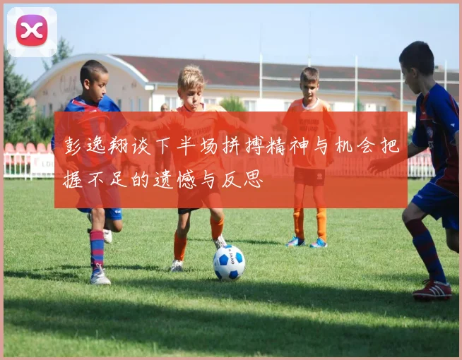 彭逸翔谈下半场拼搏精神与机会把握不足的遗憾与反思